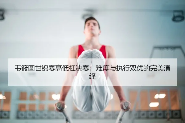 韦筱圆世锦赛高低杠决赛：难度与执行双优的完美演绎