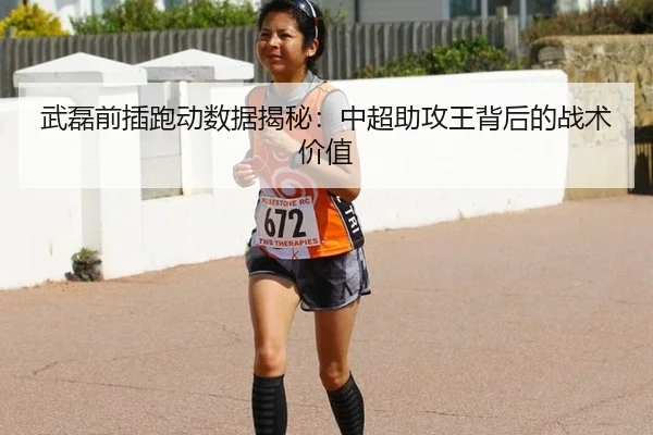 武磊前插跑动数据揭秘：中超助攻王背后的战术价值